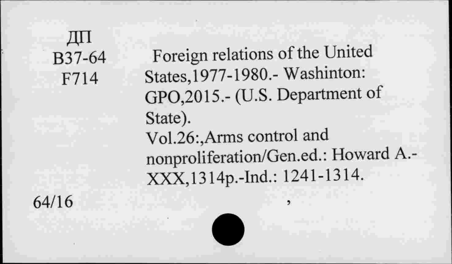 ﻿B37-64
F714
Foreign relations of the United States, 1977-1980.- Washinton: GPO,2015.- (U.S. Department of State).
Vol.26:,Arms control and nonproliferation/Gen.ed.: Howard A.-XXX,1314p.-Ind.: 1241-1314.
64/16
5